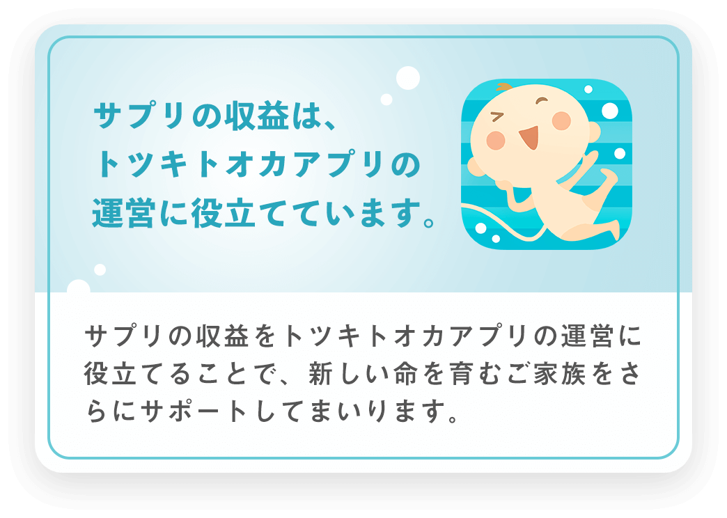 サプリの収益は、トツキトオカサプリの運営に役立てています。サプリの収益をトツキトオカアプリの運営に役立てることで、新しい命を育むご家族をさらにサポートしてまいります。