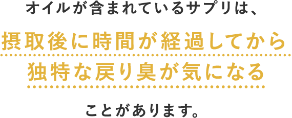 オイルが含まれているサプリは、摂取後に時間が経過してから独特な戻り臭が気になることがあります。